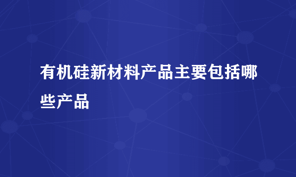 有机硅新材料产品主要包括哪些产品