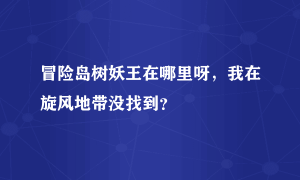 冒险岛树妖王在哪里呀，我在旋风地带没找到？