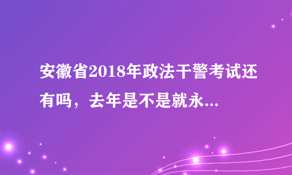 安徽省2018年政法干警考试还有吗，去年是不是就永久取消了