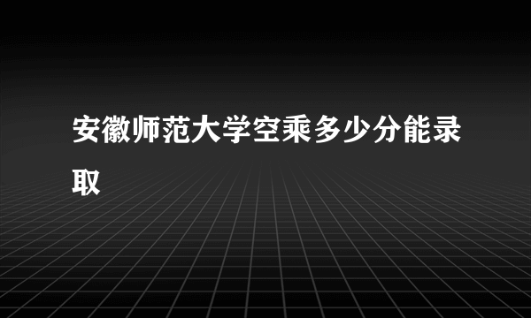 安徽师范大学空乘多少分能录取