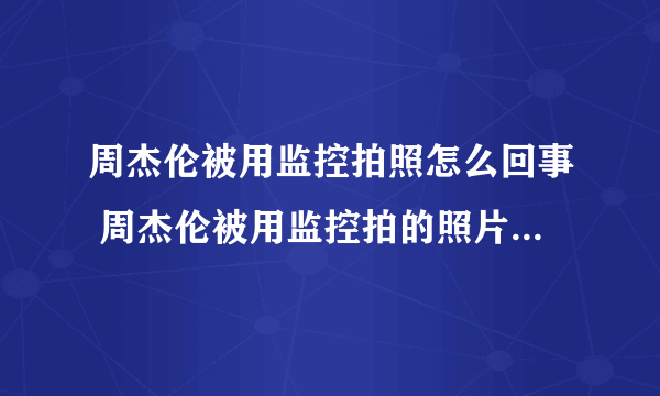 周杰伦被用监控拍照怎么回事 周杰伦被用监控拍的照片长什么样子