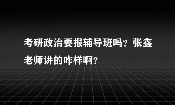 考研政治要报辅导班吗？张鑫老师讲的咋样啊？