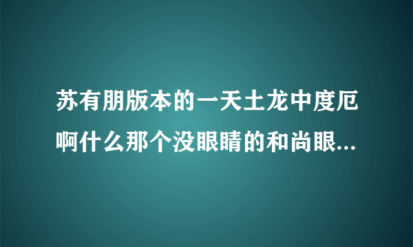 苏有朋版本的一天土龙中度厄啊什么那个没眼睛的和尚眼睛是谁弄没的谢谢