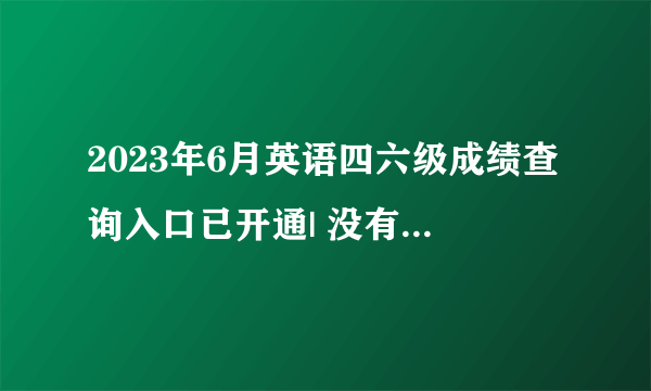 2023年6月英语四六级成绩查询入口已开通| 没有准考证也能查分