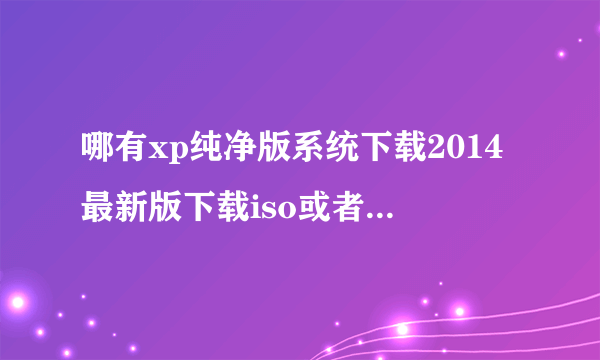 哪有xp纯净版系统下载2014最新版下载iso或者xp系统下载2014最新版下载纯净版gho?