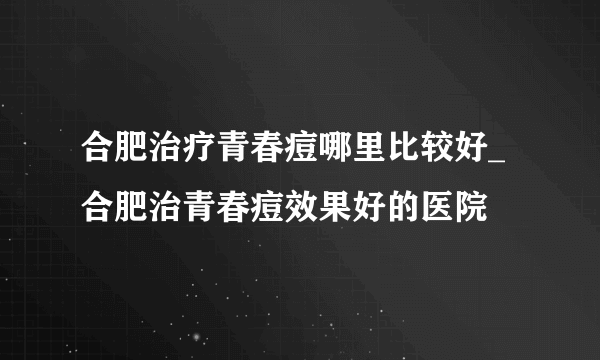 合肥治疗青春痘哪里比较好_合肥治青春痘效果好的医院