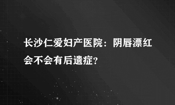 长沙仁爱妇产医院：阴唇漂红会不会有后遗症？