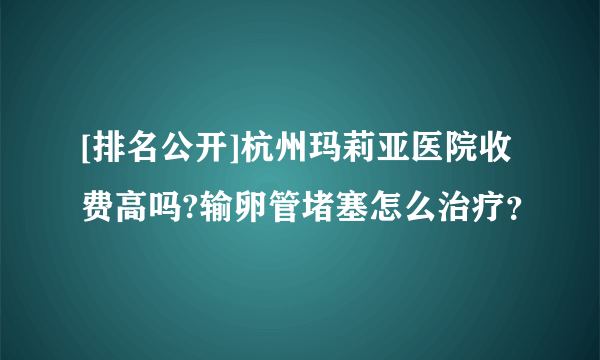 [排名公开]杭州玛莉亚医院收费高吗?输卵管堵塞怎么治疗？