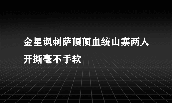 金星讽刺萨顶顶血统山寨两人开撕毫不手软