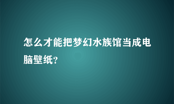 怎么才能把梦幻水族馆当成电脑壁纸？