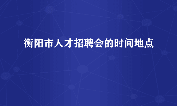 衡阳市人才招聘会的时间地点