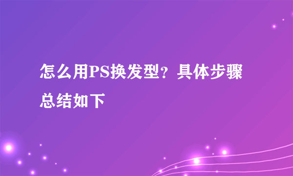 怎么用PS换发型？具体步骤总结如下