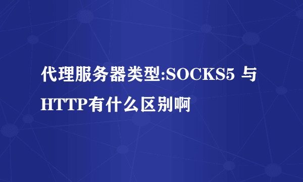 代理服务器类型:SOCKS5 与HTTP有什么区别啊