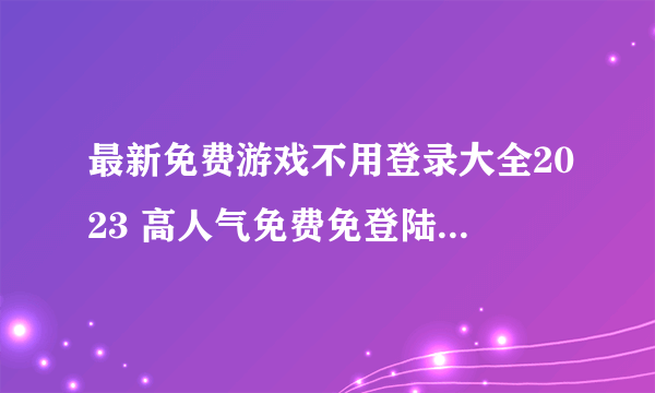 最新免费游戏不用登录大全2023 高人气免费免登陆手游合集