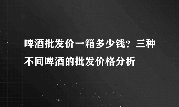 啤酒批发价一箱多少钱？三种不同啤酒的批发价格分析