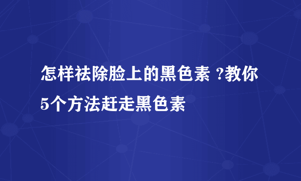 怎样祛除脸上的黑色素 ?教你5个方法赶走黑色素