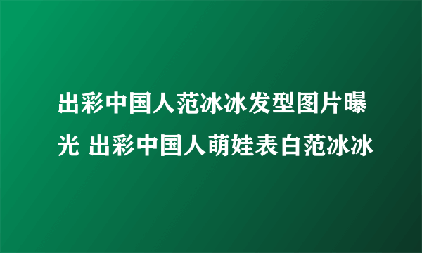 出彩中国人范冰冰发型图片曝光 出彩中国人萌娃表白范冰冰