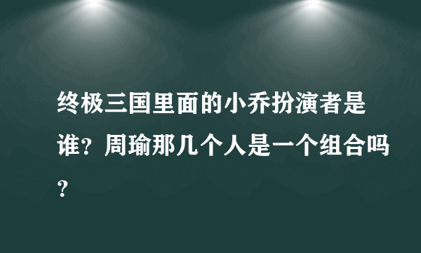 终极三国里面的小乔扮演者是谁？周瑜那几个人是一个组合吗？