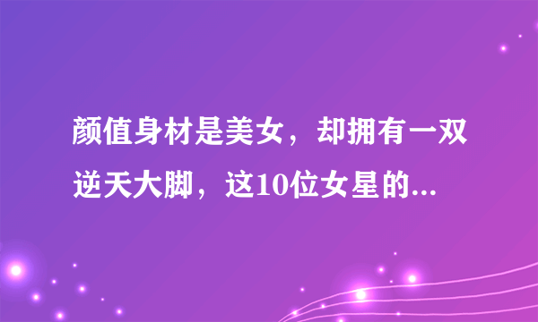 颜值身材是美女，却拥有一双逆天大脚，这10位女星的脚堪比男人