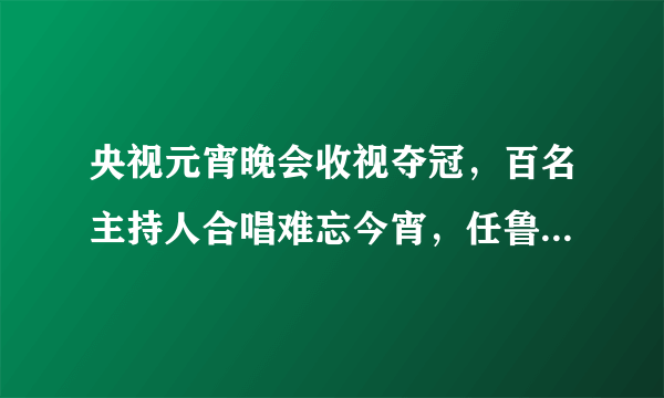 央视元宵晚会收视夺冠，百名主持人合唱难忘今宵，任鲁豫站稳C位