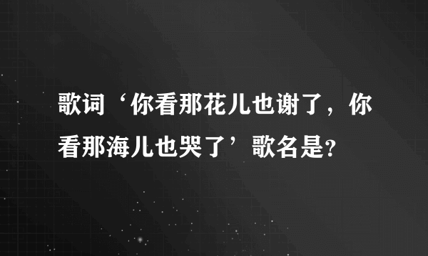 歌词‘你看那花儿也谢了，你看那海儿也哭了’歌名是？