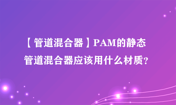 【管道混合器】PAM的静态管道混合器应该用什么材质？