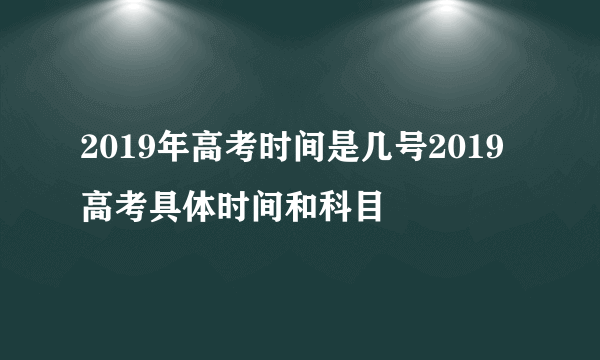 2019年高考时间是几号2019高考具体时间和科目