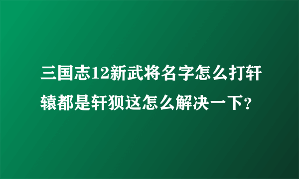 三国志12新武将名字怎么打轩辕都是轩狈这怎么解决一下？