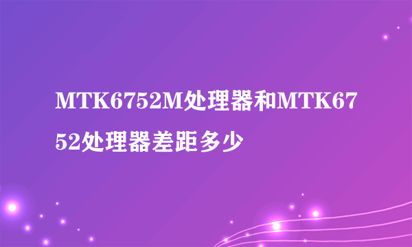 MTK6752M处理器和MTK6752处理器差距多少