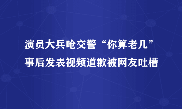 演员大兵呛交警“你算老几”事后发表视频道歉被网友吐槽