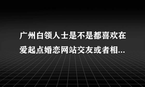 广州白领人士是不是都喜欢在爱起点婚恋网站交友或者相亲的啊？