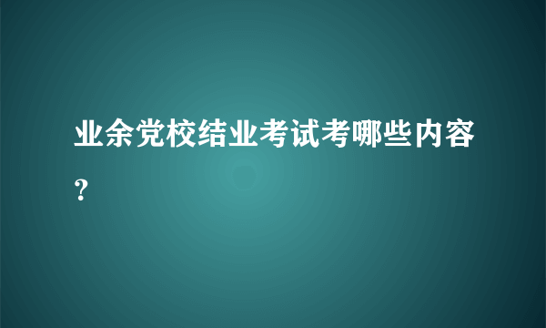 业余党校结业考试考哪些内容？