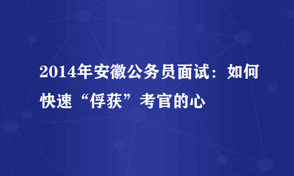 2014年安徽公务员面试：如何快速“俘获”考官的心