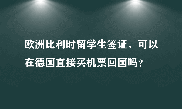 欧洲比利时留学生签证，可以在德国直接买机票回国吗？