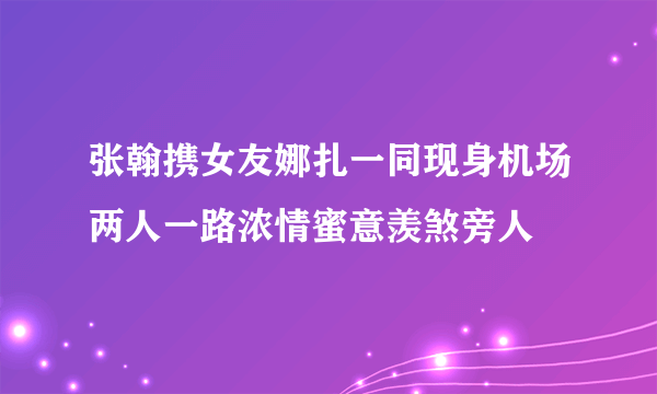 张翰携女友娜扎一同现身机场两人一路浓情蜜意羡煞旁人