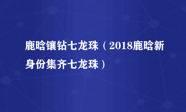 鹿晗镶钻七龙珠（2018鹿晗新身份集齐七龙珠）