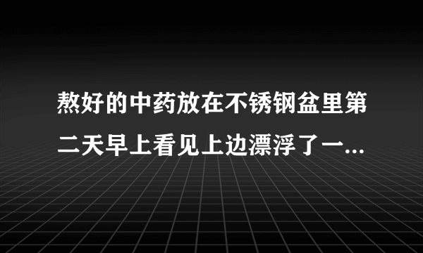 熬好的中药放在不锈钢盆里第二天早上看见上边漂浮了一层白白...