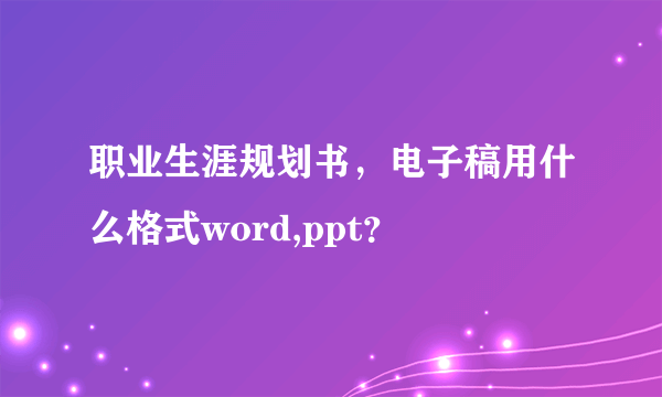 职业生涯规划书，电子稿用什么格式word,ppt？