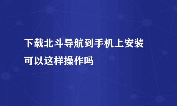 下载北斗导航到手机上安装 可以这样操作吗