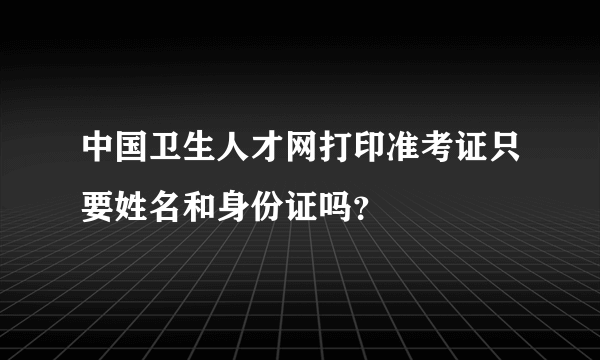 中国卫生人才网打印准考证只要姓名和身份证吗？