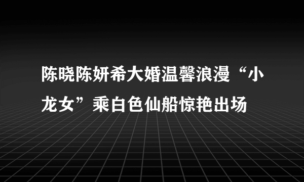 陈晓陈妍希大婚温馨浪漫“小龙女”乘白色仙船惊艳出场