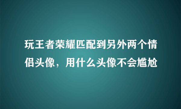 玩王者荣耀匹配到另外两个情侣头像，用什么头像不会尴尬