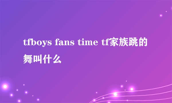 tfboys fans time tf家族跳的舞叫什么