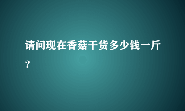 请问现在香菇干货多少钱一斤？