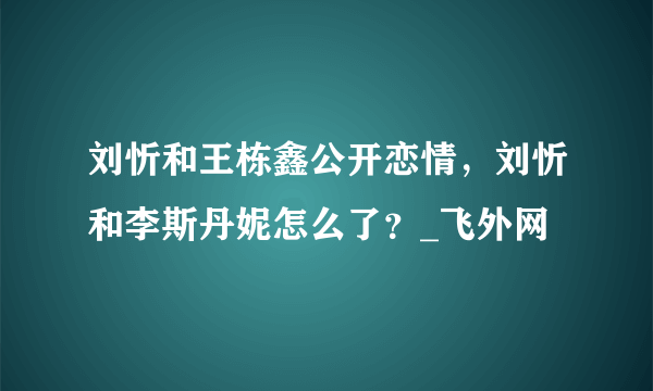 刘忻和王栋鑫公开恋情，刘忻和李斯丹妮怎么了？_飞外网