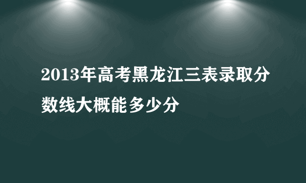 2013年高考黑龙江三表录取分数线大概能多少分