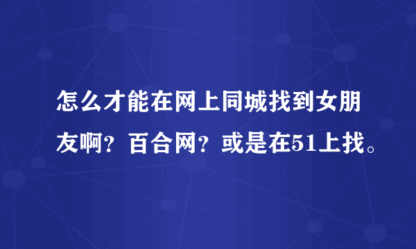 怎么才能在网上同城找到女朋友啊？百合网？或是在51上找。