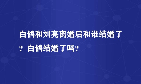 白鸽和刘亮离婚后和谁结婚了？白鸽结婚了吗？