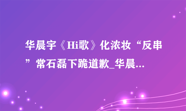 华晨宇《Hi歌》化浓妆“反串”常石磊下跪道歉_华晨宇_飞外网