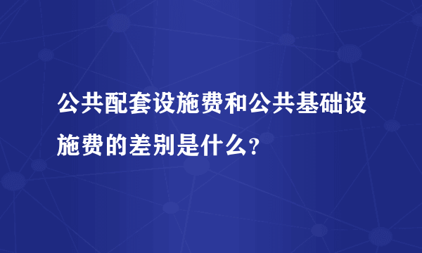 公共配套设施费和公共基础设施费的差别是什么？